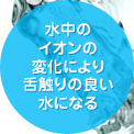 水中のイオンの電化により舌触りの良い水になる