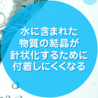 水に含まれた物質の結晶が針状化するために付着しにくくなる